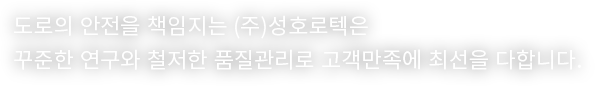 도로의 안전을 책임지는 (주)성호로텍은 꾸준한 연구와 철저한 품질관리로 고객만족에 최선을 다합니다.